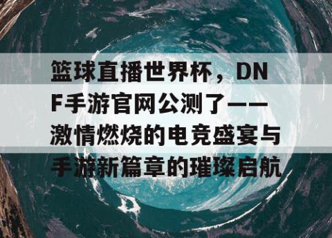 篮球直播世界杯,DNF手游官网公测了——激情燃烧的电竞盛宴与手游新篇章的璀璨启航