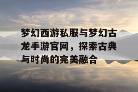 梦幻西游私服与梦幻古龙手游官网，探索古典与时尚的完美融合