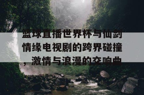 篮球直播世界杯与仙剑情缘电视剧的跨界碰撞,激情与浪漫的交响曲