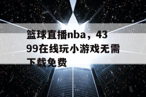 篮球直播nba，4399在线玩小游戏无需下载免费