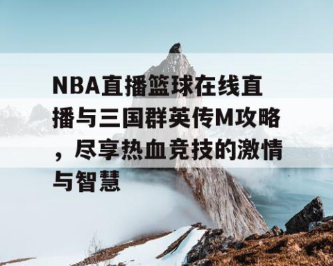 NBA直播篮球在线直播与三国群英传M攻略，尽享热血竞技的激情与智慧