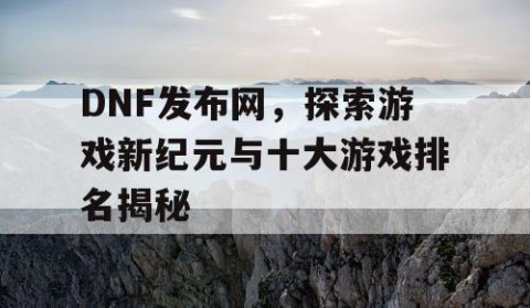 DNF发布网，探索游戏新纪元与十大游戏排名揭秘