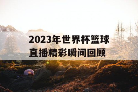 2023年世界杯篮球直播精彩瞬间回顾