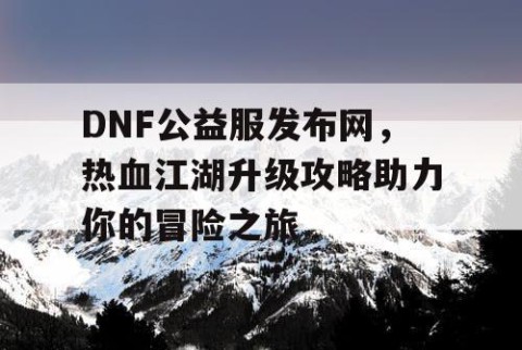 DNF公益服发布网，热血江湖升级攻略助力你的冒险之旅