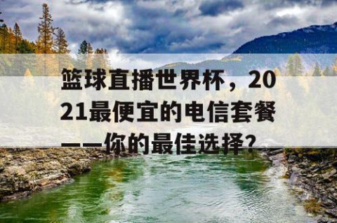 篮球直播世界杯，2021最便宜的电信套餐——你的最佳选择？