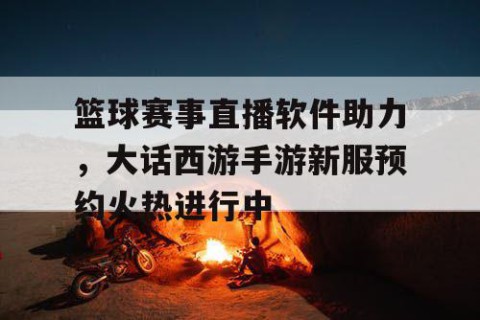 篮球赛事直播软件助力,大话西游手游新服预约火热进行中