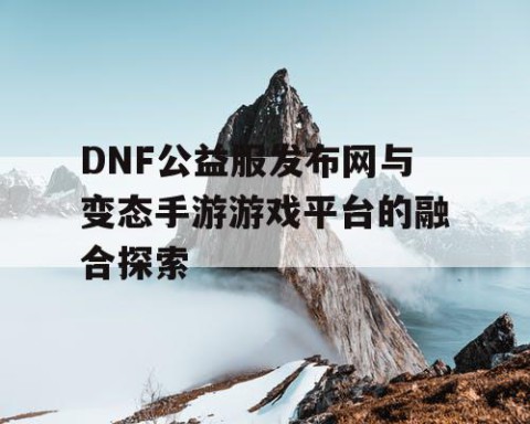 DNF公益服发布网与变态手游游戏平台的融合探索