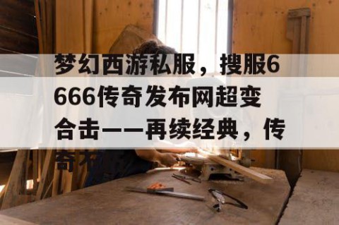 梦幻西游私服，搜服6666传奇发布网超变合击——再续经典，传奇不朽