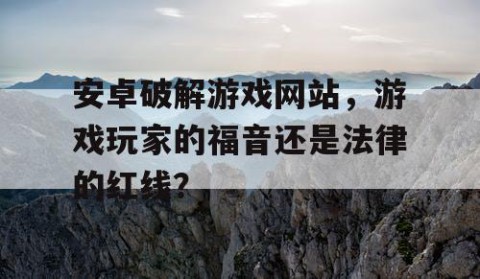安卓破解游戏网站，游戏玩家的福音还是法律的红线？