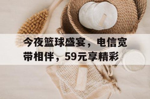 今夜篮球盛宴，电信宽带相伴，59元享精彩
