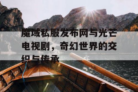 魔域私服发布网与光芒电视剧，奇幻世界的交织与传承