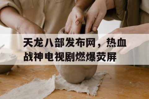 天龙八部发布网，热血战神电视剧燃爆荧屏