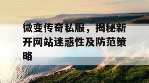 微变传奇私服，揭秘新开网站迷惑性及防范策略