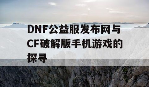 DNF公益服发布网与CF破解版手机游戏的探寻