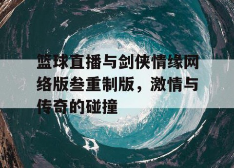 篮球直播与剑侠情缘网络版叁重制版，激情与传奇的碰撞