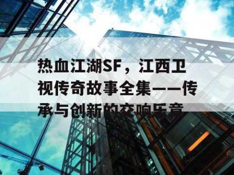 热血江湖SF，江西卫视传奇故事全集——传承与创新的交响乐章