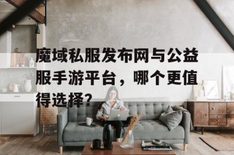 魔域私服发布网与公益服手游平台，哪个更值得选择？