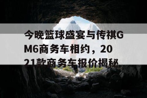 今晚篮球盛宴与传祺GM6商务车相约，2021款商务车报价揭秘