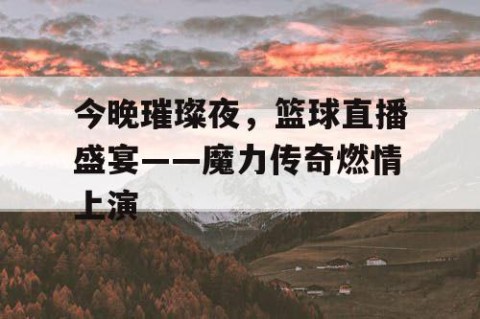今晚璀璨夜，篮球直播盛宴——魔力传奇燃情上演