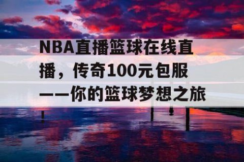 NBA直播篮球在线直播，传奇100元包服——你的篮球梦想之旅！