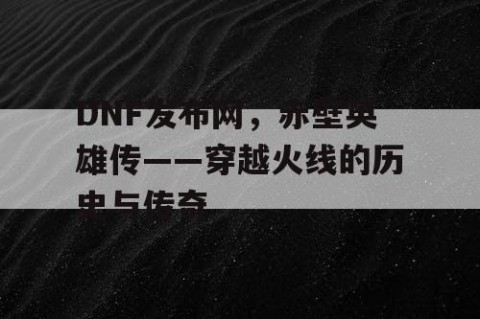 DNF发布网，赤壁英雄传——穿越火线的历史与传奇