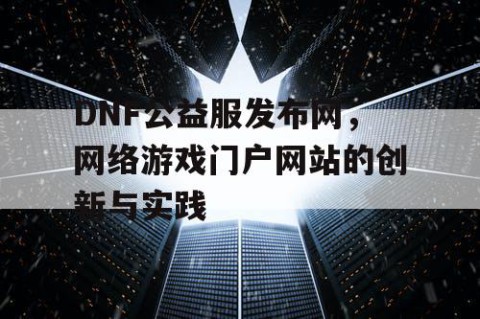DNF公益服发布网，网络游戏门户网站的创新与实践