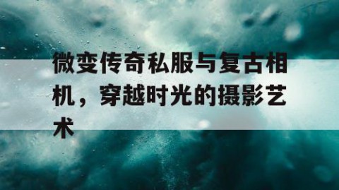微变传奇私服与复古相机，穿越时光的摄影艺术