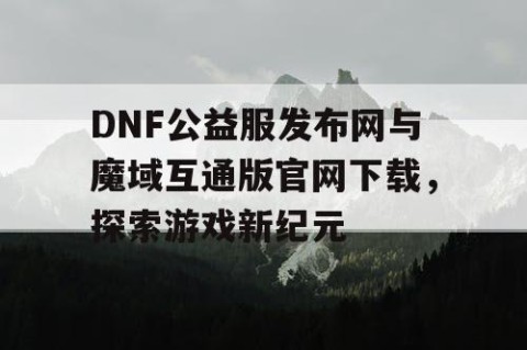 DNF公益服发布网与魔域互通版官网下载，探索游戏新纪元
