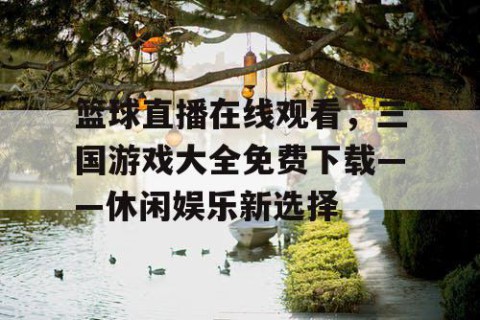 篮球直播在线观看，三国游戏大全免费下载——休闲娱乐新选择