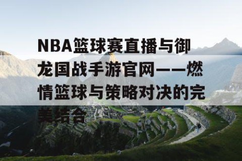 NBA篮球赛直播与御龙国战手游官网——燃情篮球与策略对决的完美结合