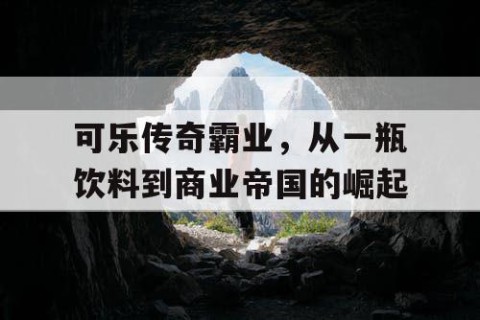 可乐传奇霸业，从一瓶饮料到商业帝国的崛起