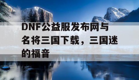DNF公益服发布网与名将三国下载，三国迷的福音