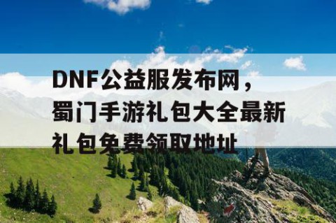 DNF公益服发布网，蜀门手游礼包大全最新礼包免费领取地址
