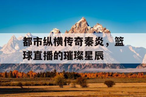 都市纵横传奇秦炎，篮球直播的璀璨星辰