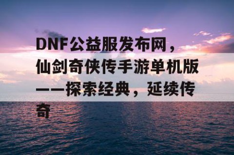 DNF公益服发布网，仙剑奇侠传手游单机版——探索经典，延续传奇