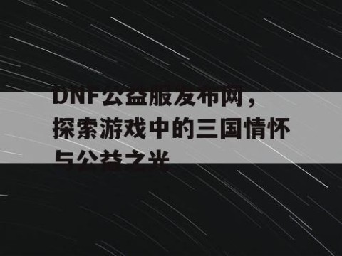 DNF公益服发布网，探索游戏中的三国情怀与公益之光