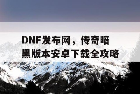 DNF发布网，传奇暗黑版本安卓下载全攻略