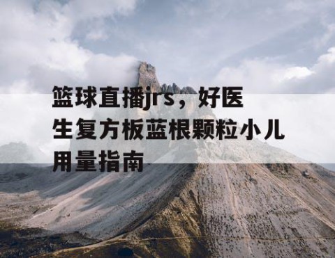 篮球直播jrs，好医生复方板蓝根颗粒小儿用量指南