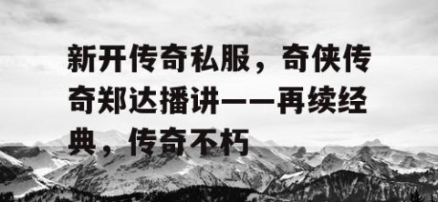 新开传奇私服,奇侠传奇郑达播讲——再续经典,传奇不朽