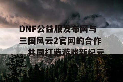 DNF公益服发布网与三国风云2官网的合作，共同打造游戏新纪元