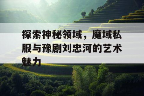 探索神秘领域，魔域私服与豫剧刘忠河的艺术魅力