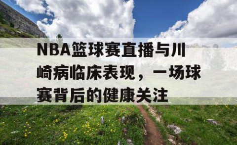 NBA篮球赛直播与川崎病临床表现，一场球赛背后的健康关注