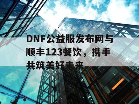 DNF公益服发布网与顺丰123餐饮,携手共筑美好未来