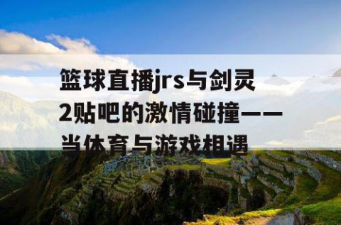 篮球直播jrs与剑灵2贴吧的激情碰撞——当体育与游戏相遇