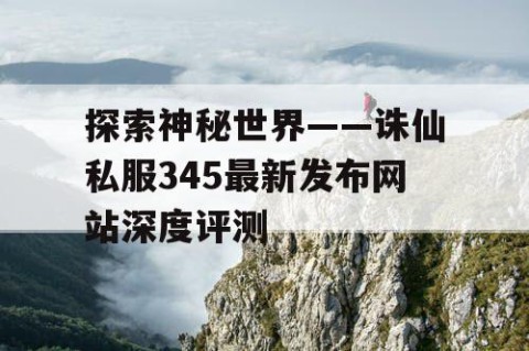 探索神秘世界——诛仙私服345最新发布网站深度评测