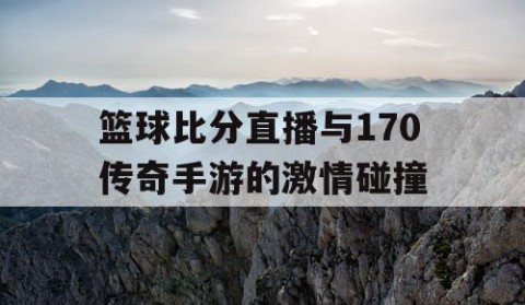 篮球比分直播与170传奇手游的激情碰撞