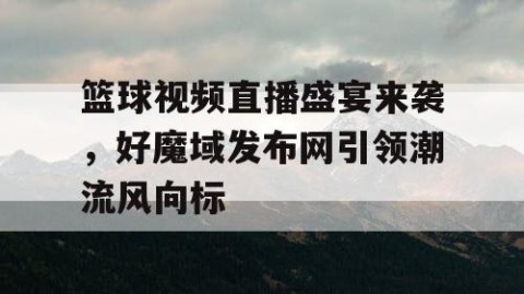 篮球视频直播盛宴来袭，好魔域发布网引领潮流风向标