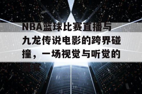 NBA篮球比赛直播与九龙传说电影的跨界碰撞，一场视觉与听觉的盛宴