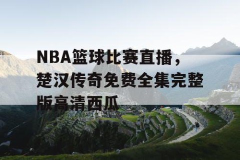 NBA篮球比赛直播，楚汉传奇免费全集完整版高清西瓜