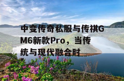 中变传奇私服与传祺GM6新款Pro，当传统与现代融合时